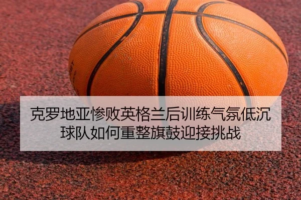 克罗地亚惨败英格兰后训练气氛低沉 球队如何重整旗鼓迎接挑战